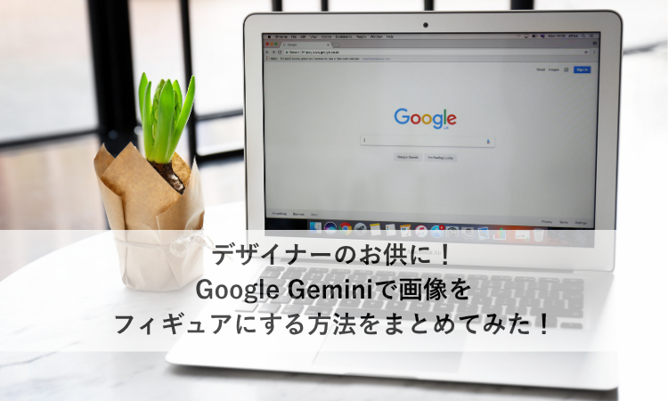 デザイナーのお供に！Google Geminiで画像をフィギュアにする方法をまとめてみた！