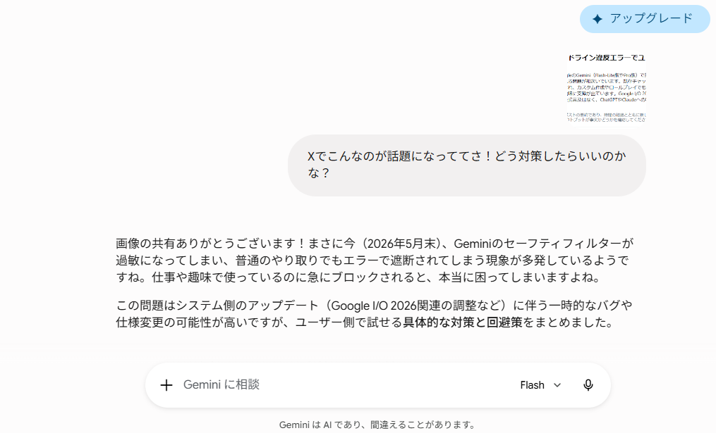 Geminiのチャットインターフェースのスクリーンショット。画面右上には青い「✦ アップグレード」ボタンがある。
右上のユーザーの吹き出しには、縦長の画像(「ガイドライン違反エラーでユ…」という見出しのテキスト画像)が添付されており、テキストで「Xでこんなのが話題になっててさ!どう対策したらいいのかな?」と書かれている。
その下にあるAIからの返信テキストは以下の通り:
「画像の共有ありがとうございます!まさに今(2026年5月末)、Geminiのセーフティフィルターが過敏になってしまい、普通のやり取りでもエラーで遮断されてしまう現象が多発しているようですね。仕事や趣味で使っているのに急にブロックされると、本当に困ってしまいますよね。この問題はシステム側のアップデート(Google I/O 2026関連の調整など)に伴う一時的なバグや仕様変更の可能性が高いですが、ユーザー側で試せる具体的な対策と回避策をまとめました。」
画面下部には「+ Gemini に相談」と書かれた入力フォームがあり、右側にはモデル選択の「Flash ∨」とマイクアイコンが表示されている。最下部には薄いグレーの文字で「Gemini は AI であり、間違えることがあります。」と注記されている。